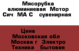 Мясорубка алюминиевая «Мотор Сич 2МА-С» (сувенирная) › Цена ­ 1 050 - Московская обл., Москва г. Электро-Техника » Бытовая техника   . Московская обл.,Москва г.